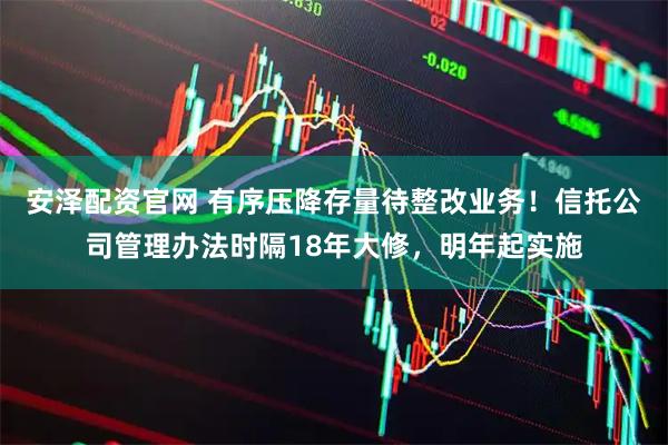 安泽配资官网 有序压降存量待整改业务！信托公司管理办法时隔18年大修，明年起实施