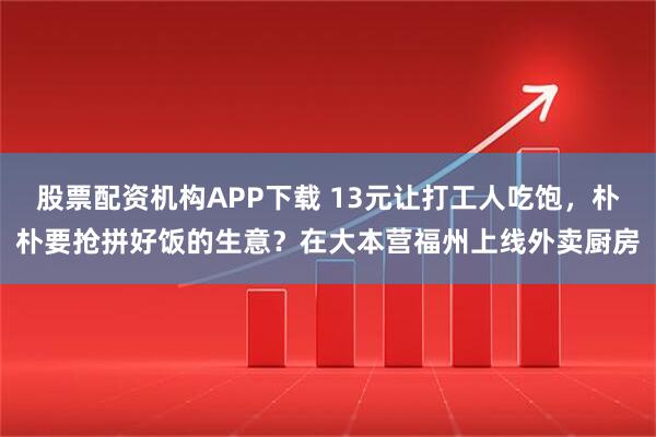 股票配资机构APP下载 13元让打工人吃饱，朴朴要抢拼好饭的生意？在大本营福州上线外卖厨房