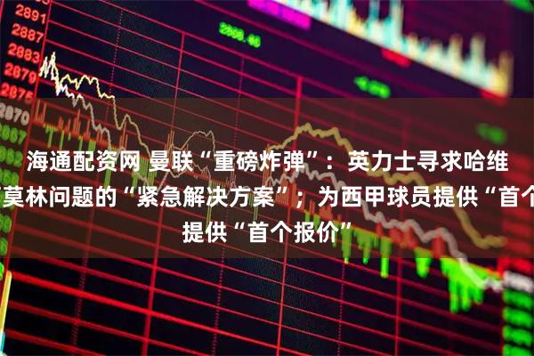 海通配资网 曼联“重磅炸弹”：英力士寻求哈维作为阿莫林问题的“紧急解决方案”；为西甲球员提供“首个报价”