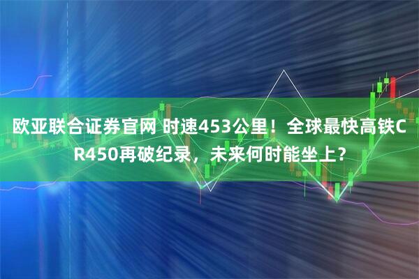 欧亚联合证券官网 时速453公里！全球最快高铁CR450再破纪录，未来何时能坐上？