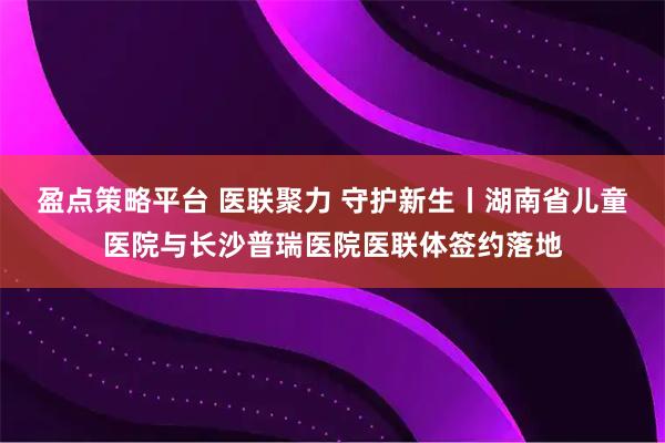 盈点策略平台 医联聚力 守护新生丨湖南省儿童医院与长沙普瑞医院医联体签约落地