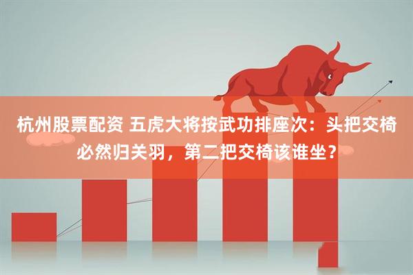 杭州股票配资 五虎大将按武功排座次：头把交椅必然归关羽，第二把交椅该谁坐？