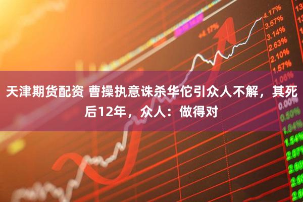 天津期货配资 曹操执意诛杀华佗引众人不解,其死后12年,众人:做得对