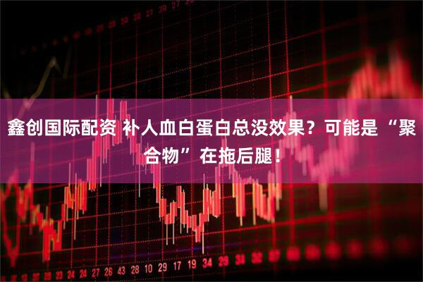 鑫创国际配资 补人血白蛋白总没效果？可能是 “聚合物” 在拖后腿！