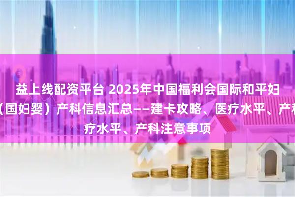 益上线配资平台 2025年中国福利会国际和平妇幼保健院（国妇婴）产科信息汇总——建卡攻略、医疗水平、产科注意事项