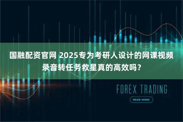 国融配资官网 2025专为考研人设计的网课视频录音转任务救星真的高效吗？