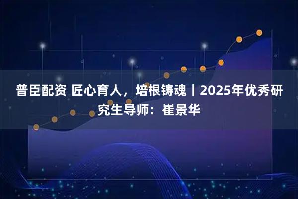 普臣配资 匠心育人，培根铸魂丨2025年优秀研究生导师：崔景华