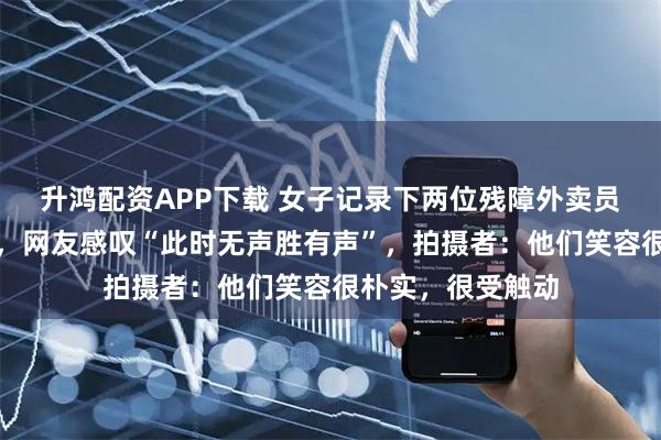 升鸿配资APP下载 女子记录下两位残障外卖员用手语交流画面，网友感叹“此时无声胜有声”，拍摄者：他们笑容很朴实，很受触动