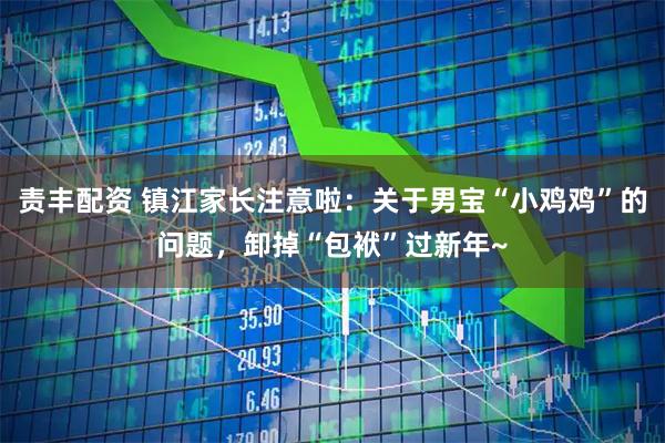 责丰配资 镇江家长注意啦：关于男宝“小鸡鸡”的问题，卸掉“包袱”过新年~