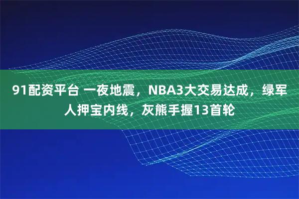 91配资平台 一夜地震，NBA3大交易达成，绿军人押宝内线，灰熊手握13首轮