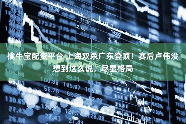 擒牛宝配资平台 上海双杀广东登顶！赛后卢伟没想到这么说，尽显格局