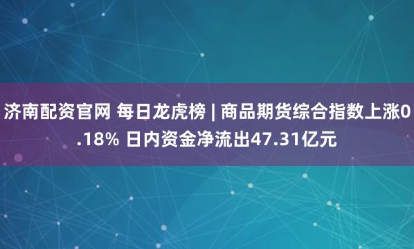 济南配资官网 每日龙虎榜 | 商品期货综合指数上涨0.18% 日内资金净流出47.31亿元