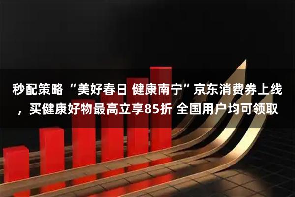 秒配策略 “美好春日 健康南宁”京东消费券上线，买健康好物最高立享85折 全国用户均可领取