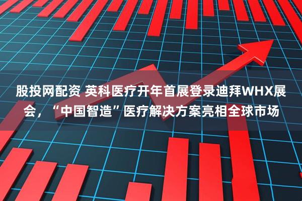 股投网配资 英科医疗开年首展登录迪拜WHX展会，“中国智造”医疗解决方案亮相全球市场