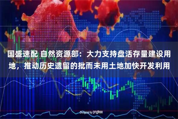 国盛速配 自然资源部：大力支持盘活存量建设用地，推动历史遗留的批而未用土地加快开发利用