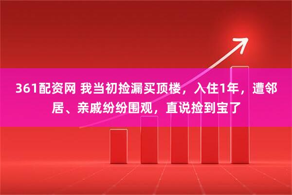 361配资网 我当初捡漏买顶楼，入住1年，遭邻居、亲戚纷纷围观，直说捡到宝了