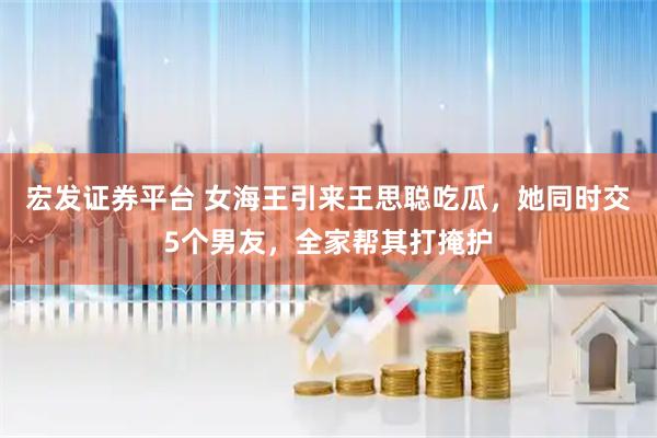 宏发证券平台 女海王引来王思聪吃瓜，她同时交5个男友，全家帮其打掩护