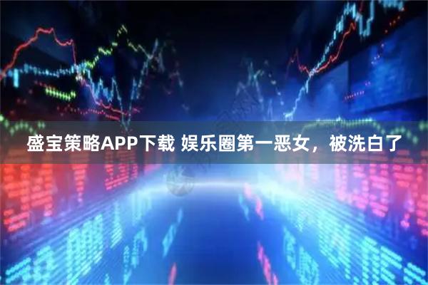 盛宝策略APP下载 娱乐圈第一恶女，被洗白了