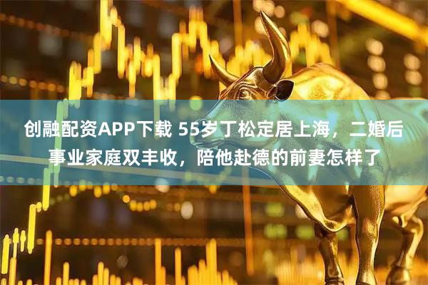 创融配资APP下载 55岁丁松定居上海，二婚后事业家庭双丰收，陪他赴德的前妻怎样了
