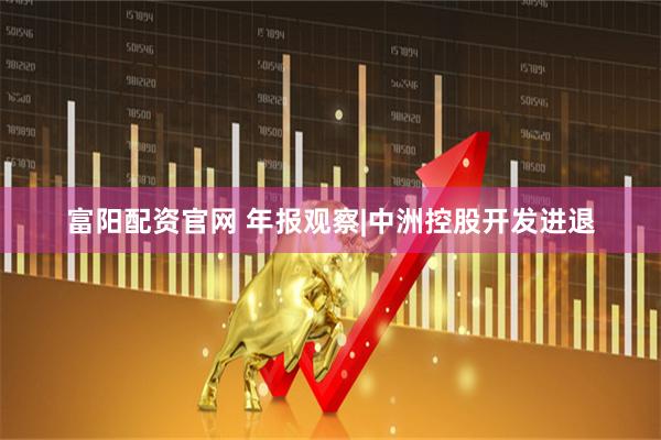 富阳配资官网 年报观察|中洲控股开发进退