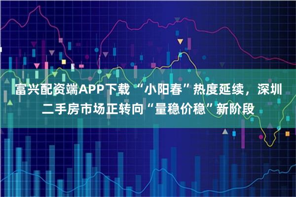 富兴配资端APP下载 “小阳春”热度延续，深圳二手房市场正转向“量稳价稳”新阶段