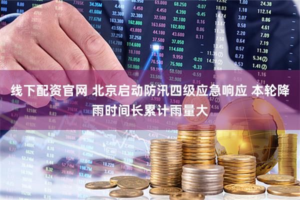 线下配资官网 北京启动防汛四级应急响应 本轮降雨时间长累计雨量大