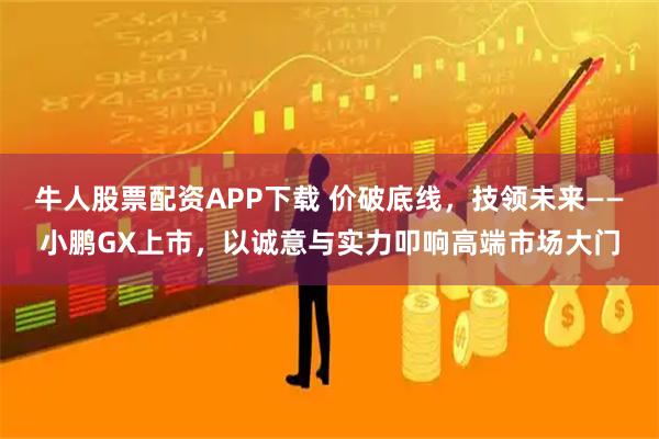 牛人股票配资APP下载 价破底线，技领未来——小鹏GX上市，以诚意与实力叩响高端市场大门