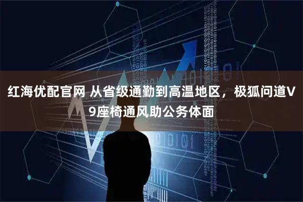 红海优配官网 从省级通勤到高温地区，极狐问道V9座椅通风助公务体面