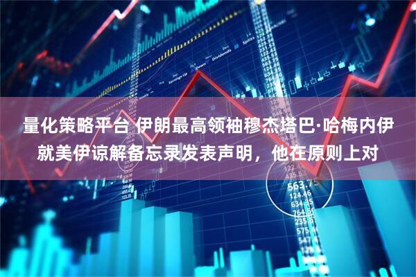 量化策略平台 伊朗最高领袖穆杰塔巴·哈梅内伊就美伊谅解备忘录发表声明，他在原则上对