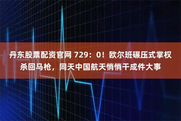 丹东股票配资官网 729：0！欧尔班碾压式掌权杀回马枪，同天中国航天悄悄干成件大事