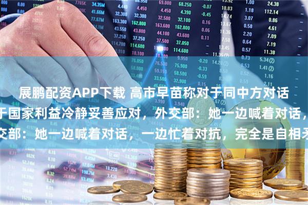 展鹏配资APP下载 高市早苗称对于同中方对话持开放态度，今后将基于国家利益冷静妥善应对，外交部：她一边喊着对话，一边忙着对抗，完全是自相矛盾